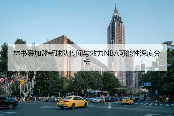 林书豪加盟新球队传闻与效力NBA可能性深度分析